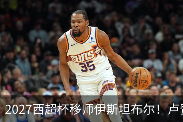 2027西超杯移师伊斯坦布尔！卢赞：西超杯潜在受众超过一亿人